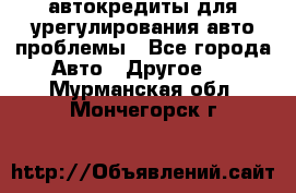 автокредиты для урегулирования авто проблемы - Все города Авто » Другое   . Мурманская обл.,Мончегорск г.